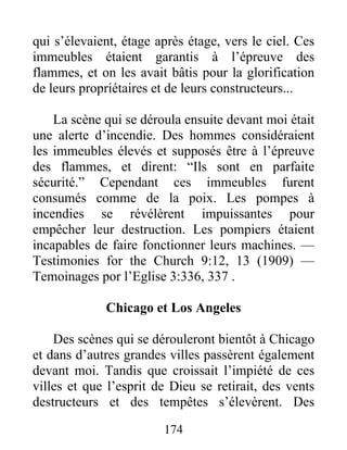 174
qui s’élevaient, étage après étage, vers le ciel. Ces
immeubles étaient garantis à l’épreuve des
flammes, et on les avait bâtis pour la glorification
de leurs propriétaires et de leurs constructeurs...
La scène qui se déroula ensuite devant moi était
une alerte d’incendie. Des hommes considéraient
les immeubles élevés et supposés être à l’épreuve
des flammes, et dirent: “Ils sont en parfaite
sécurité.” Cependant ces immeubles furent
consumés comme de la poix. Les pompes à
incendies se révélèrent impuissantes pour
empêcher leur destruction. Les pompiers étaient
incapables de faire fonctionner leurs machines. —
Testimonies for the Church 9:12, 13 (1909) —
Temoinages por l’Eglise 3:336, 337 .
Chicago et Los Angeles
Des scènes qui se dérouleront bientôt à Chicago
et dans d’autres grandes villes passèrent également
devant moi. Tandis que croissait l’impiété de ces
villes et que l’esprit de Dieu se retirait, des vents
destructeurs et des tempêtes s’élevèrent. Des
 
