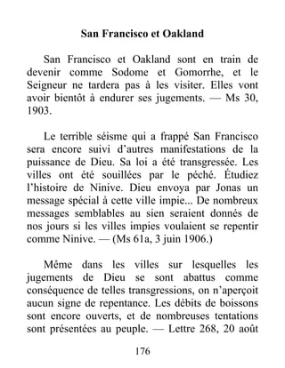 176
San Francisco et Oakland
San Francisco et Oakland sont en train de
devenir comme Sodome et Gomorrhe, et le
Seigneur ne tardera pas à les visiter. Elles vont
avoir bientôt à endurer ses jugements. — Ms 30,
1903.
Le terrible séisme qui a frappé San Francisco
sera encore suivi d’autres manifestations de la
puissance de Dieu. Sa loi a été transgressée. Les
villes ont été souillées par le péché. Étudiez
l’histoire de Ninive. Dieu envoya par Jonas un
message spécial à cette ville impie... De nombreux
messages semblables au sien seraient donnés de
nos jours si les villes impies voulaient se repentir
comme Ninive. — (Ms 61a, 3 juin 1906.)
Même dans les villes sur lesquelles les
jugements de Dieu se sont abattus comme
conséquence de telles transgressions, on n’aperçoit
aucun signe de repentance. Les débits de boissons
sont encore ouverts, et de nombreuses tentations
sont présentées au peuple. — Lettre 268, 20 août
 