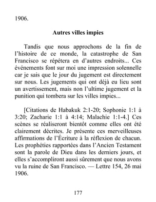 177
1906.
Autres villes impies
Tandis que nous approchons de la fin de
l’histoire de ce monde, la catastrophe de San
Francisco se répétera en d’autres endroits... Ces
événements font sur moi une impression solennelle
car je sais que le jour du jugement est directement
sur nous. Les jugements qui ont déjà eu lieu sont
un avertissement, mais non l’ultime jugement et la
punition qui tombera sur les villes impies...
[Citations de Habakuk 2:1-20; Sophonie 1:1 à
3:20; Zacharie 1:1 à 4:14; Malachie 1:1-4.] Ces
scènes se réaliseront bientôt comme elles ont été
clairement décrites. Je présente ces merveilleuses
affirmations de l’Écriture à la réflexion de chacun.
Les prophéties rapportées dans l’Ancien Testament
sont la parole de Dieu dans les derniers jours, et
elles s’accompliront aussi sûrement que nous avons
vu la ruine de San Francisco. — Lettre 154, 26 mai
1906.
 