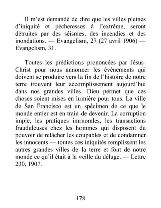 178
Il m’est demandé de dire que les villes pleines
d’iniquité et pécheresses à l’extrême, seront
détruites par des séismes, des incendies et des
inondations. — Evangelism, 27 (27 avril 1906) —
Evangelism, 31.
Toutes les prédictions prononcées par Jésus-
Christ pour nous annoncer les événements qui
doivent se produire vers la fin de l’histoire de notre
terre trouvent leur accomplissement aujourd’hui
dans nos grandes villes. Dieu permet que ces
choses soient mises en lumière pour tous. La ville
de San Francisco est un spécimen de ce que le
monde entier est en train de devenir. La corruption
impie, les pratiques immorales, les transactions
frauduleuses chez les hommes qui disposent du
pouvoir de relâcher les coupables et de condamner
les innocents — toutes ces iniquités remplissent les
autres grandes villes de la terre et font de notre
monde ce qu’il était à la veille du déluge. — Lettre
230, 1907.
 