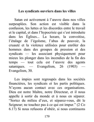 179
Les syndicats ouvriers dans les villes
Satan est activement à l’œuvre dans nos villes
surpeuplées. Son action est visible dans la
confusion, les luttes et les discordes entre le travail
et le capital, et dans l’hypocrisie qui s’est introduite
dans les Églises... La luxure, la convoitise,
l’étalage de l’égoïsme, l’abus de pouvoir, la
cruauté et la violence utilisées pour enrôler des
hommes dans des groupes de pression et des
syndicats — les associant physiquement pour
mieux les plonger dans les incendies de la fin des
temps — tout cela est l’œuvre des agents
sataniques. — Evangelism, 26 (1903) —
Evangelism, 30.
Les impies sont regroupés dans les sociétés
financières, les syndicats et les partis politiques.
N’ayons aucun contact avec ces organisations.
Dieu est notre Maître, notre Directeur, et il nous
appelle à sortir du monde et à nous en séparer.
“Sortez du milieu d’eux, et séparez-vous, dit le
Seigneur; ne touchez pas à ce qui est impur.” (2 Co
6.17) Si nous refusons d’obéir, si nous continuons
 
