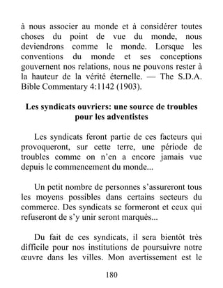 180
à nous associer au monde et à considérer toutes
choses du point de vue du monde, nous
deviendrons comme le monde. Lorsque les
conventions du monde et ses conceptions
gouvernent nos relations, nous ne pouvons rester à
la hauteur de la vérité éternelle. — The S.D.A.
Bible Commentary 4:1142 (1903).
Les syndicats ouvriers: une source de troubles
pour les adventistes
Les syndicats feront partie de ces facteurs qui
provoqueront, sur cette terre, une période de
troubles comme on n’en a encore jamais vue
depuis le commencement du monde...
Un petit nombre de personnes s’assureront tous
les moyens possibles dans certains secteurs du
commerce. Des syndicats se formeront et ceux qui
refuseront de s’y unir seront marqués...
Du fait de ces syndicats, il sera bientôt très
difficile pour nos institutions de poursuivre notre
œuvre dans les villes. Mon avertissement est le
 