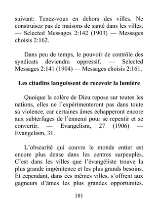 181
suivant: Tenez-vous en dehors des villes. Ne
construisez pas de maisons de santé dans les villes.
— Selected Messages 2:142 (1903) — Messages
choisis 2:162.
Dans peu de temps, le pouvoir de contrôle des
syndicats deviendra oppressif. — Selected
Messages 2:141 (1904) — Messages choisis 2:161.
Les citadins languissent de recevoir la lumière
Quoique la colère de Dieu repose sur toutes les
nations, elles ne l’expérimenteront pas dans toute
sa violence, car certaines âmes échapperont encore
aux subterfuges de l’ennemi pour se repentir et se
convertir. — Evangelism, 27 (1906) —
Evangelism, 31.
L’obscurité qui couvre le monde entier est
encore plus dense dans les centres surpeuplés.
C’est dans les villes que l’évangéliste trouve la
plus grande impénitence et les plus grands besoins.
Et cependant, dans ces mêmes villes, s’offrent aux
gagneurs d’âmes les plus grandes opportunités.
 