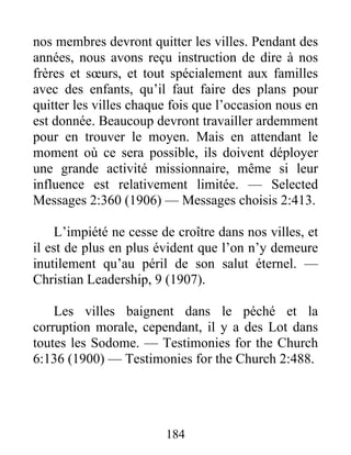 184
nos membres devront quitter les villes. Pendant des
années, nous avons reçu instruction de dire à nos
frères et sœurs, et tout spécialement aux familles
avec des enfants, qu’il faut faire des plans pour
quitter les villes chaque fois que l’occasion nous en
est donnée. Beaucoup devront travailler ardemment
pour en trouver le moyen. Mais en attendant le
moment où ce sera possible, ils doivent déployer
une grande activité missionnaire, même si leur
influence est relativement limitée. — Selected
Messages 2:360 (1906) — Messages choisis 2:413.
L’impiété ne cesse de croître dans nos villes, et
il est de plus en plus évident que l’on n’y demeure
inutilement qu’au péril de son salut éternel. —
Christian Leadership, 9 (1907).
Les villes baignent dans le péché et la
corruption morale, cependant, il y a des Lot dans
toutes les Sodome. — Testimonies for the Church
6:136 (1900) — Testimonies for the Church 2:488.
 