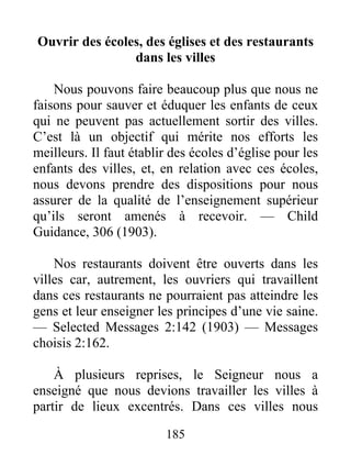 185
Ouvrir des écoles, des églises et des restaurants
dans les villes
Nous pouvons faire beaucoup plus que nous ne
faisons pour sauver et éduquer les enfants de ceux
qui ne peuvent pas actuellement sortir des villes.
C’est là un objectif qui mérite nos efforts les
meilleurs. Il faut établir des écoles d’église pour les
enfants des villes, et, en relation avec ces écoles,
nous devons prendre des dispositions pour nous
assurer de la qualité de l’enseignement supérieur
qu’ils seront amenés à recevoir. — Child
Guidance, 306 (1903).
Nos restaurants doivent être ouverts dans les
villes car, autrement, les ouvriers qui travaillent
dans ces restaurants ne pourraient pas atteindre les
gens et leur enseigner les principes d’une vie saine.
— Selected Messages 2:142 (1903) — Messages
choisis 2:162.
À plusieurs reprises, le Seigneur nous a
enseigné que nous devions travailler les villes à
partir de lieux excentrés. Dans ces villes nous
 