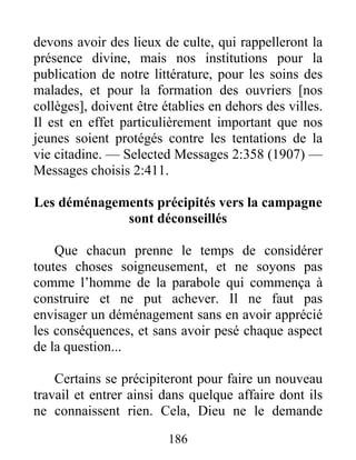 186
devons avoir des lieux de culte, qui rappelleront la
présence divine, mais nos institutions pour la
publication de notre littérature, pour les soins des
malades, et pour la formation des ouvriers [nos
collèges], doivent être établies en dehors des villes.
Il est en effet particulièrement important que nos
jeunes soient protégés contre les tentations de la
vie citadine. — Selected Messages 2:358 (1907) —
Messages choisis 2:411.
Les déménagements précipités vers la campagne
sont déconseillés
Que chacun prenne le temps de considérer
toutes choses soigneusement, et ne soyons pas
comme l’homme de la parabole qui commença à
construire et ne put achever. Il ne faut pas
envisager un déménagement sans en avoir apprécié
les conséquences, et sans avoir pesé chaque aspect
de la question...
Certains se précipiteront pour faire un nouveau
travail et entrer ainsi dans quelque affaire dont ils
ne connaissent rien. Cela, Dieu ne le demande
 