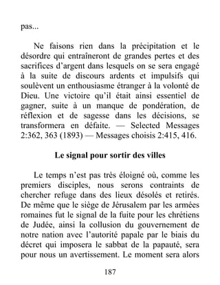 187
pas...
Ne faisons rien dans la précipitation et le
désordre qui entraîneront de grandes pertes et des
sacrifices d’argent dans lesquels on se sera engagé
à la suite de discours ardents et impulsifs qui
soulèvent un enthousiasme étranger à la volonté de
Dieu. Une victoire qu’il était ainsi essentiel de
gagner, suite à un manque de pondération, de
réflexion et de sagesse dans les décisions, se
transformera en défaite. — Selected Messages
2:362, 363 (1893) — Messages choisis 2:415, 416.
Le signal pour sortir des villes
Le temps n’est pas très éloigné où, comme les
premiers disciples, nous serons contraints de
chercher refuge dans des lieux désolés et retirés.
De même que le siège de Jérusalem par les armées
romaines fut le signal de la fuite pour les chrétiens
de Judée, ainsi la collusion du gouvernement de
notre nation avec l’autorité papale par le biais du
décret qui imposera le sabbat de la papauté, sera
pour nous un avertissement. Le moment sera alors
 