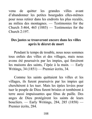 188
venu de quitter les grandes villes avant
d’abandonner les petites bourgades elles-mêmes
pour nous retirer dans les endroits les plus reculés,
au milieu des montagnes. — Testimonies for the
Church 5:464, 465 (1885) — Testimonies for the
Church 2:197.
Des justes se trouveront encore dans les villes
après le décret de mort
Pendant le temps de trouble, nous nous sommes
tous enfuis des villes et des villages, mais nous
avons été poursuivis par les impies, qui forcèrent
les maisons des saints, l’épée à la main. — Early
Writings, 34 (1851) — Premier écrits, 34.
Comme les saints quittaient les villes et les
villages, ils furent poursuivis par les impies qui
cherchèrent à les tuer. Mais les épées levées pour
tuer le peuple de Dieu furent brisées et tombèrent à
terre aussi impuissantes que fétus de paille. Des
anges de Dieu protégèrent les saints de leurs
boucliers. — Early Writings, 284, 285 (1858) —
Premier écrits, 284.
 