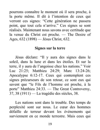19
pourrons connaître le moment où il sera proche, à
la porte même. Il dit à l’intention de ceux qui
verront ces signes: “Cette génération ne passera
point, que tout cela n’arrive.” Ces signes se sont
réalisés. Maintenant nous savons avec certitude que
la venue du Christ est proche. — The Desire of
Ages, 632 (1898) — Jésus Christ, 632.
Signes sur la terre
Jésus déclare: “Il y aura des signes dans le
soleil, dans la lune et dans les étoiles. Et sur la
terre, il y aura de l’angoisse chez les nations.” Voir
Luc 21:25; Matthieu 24:29; Marc 13:24-26;
Apocalypse 6:12-17. Ceux qui contemplent ces
signes précurseurs de son retour, ce sont eux qui
savent que “le Fils de l’homme est proche, à la
porte” Matthieu 24:33. — The Great Controversy,
37, 38 (1911) — La tragédie des siècles, 38.
Les nations sont dans le trouble. Des temps de
perplexité sont sur nous. Le cœur des hommes
défaille de terreur devant les événements qui
surviennent en ce monde terrestre. Mais ceux qui
 