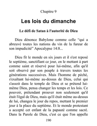 190
Chapitre 9
Les lois du dimanche
Le défi de Satan à l'autorité de Dieu
Dieu dénonce Babylone comme celle “qui a
abreuvé toutes les nations du vin de la fureur de
son impudicité” Apocalypse 14:8...
Dieu fit le monde en six jours et il s'est reposé
le septième, sanctifiant ce jour, en le mettant à part
comme saint et réservé pour lui-même, afin qu'il
soit observé par son peuple à travers toutes les
générations successives. Mais l'homme de péché,
s'exaltant lui-même au-dessus de Dieu, celui qui
s'assoit dans le temple de Dieu et se prétend lui-
même Dieu, pensa changer les temps et les lois. Ce
pouvoir, prétendant prouver non seulement qu'il
était l'égal de Dieu, mais qu'il était même au-dessus
de lui, changea le jour du repos, mettant le premier
jour à la place du septième. Et le monde protestant
a accepté cet enfant de la papauté comme sacré.
Dans la Parole de Dieu, c'est ce que l'on appelle
 