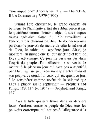 191
“son impudicité” Apocalypse 14:8. — The S.D.A.
Bible Commentary 7:979 (1900).
Durant l'ère chrétienne, le grand ennemi du
bonheur de l'humanité a fait du sabbat prescrit par
le quatrième commandement l'objet de ses attaques
toutes spéciales. Satan dit: “Je travaillerai à
l'encontre des desseins de Dieu. Je donnerai à mes
partisans le pouvoir de mettre de côté le mémorial
de Dieu, le sabbat du septième jour. Ainsi, je
montrerai au monde que le jour sanctifié et béni de
Dieu a été changé. Ce jour ne survivra pas dans
l'esprit du peuple. J'en effacerai le souvenir. Je
mettrai à la place un jour qui n'est pas authentifié
par Dieu, qui ne peut être un signe entre Dieu et
son peuple. Je conduirai ceux qui acceptent ce jour
à le considérer comme revêtu de la sainteté que
Dieu a placée sur le septième.” — Prophets and
Kings, 183, 184 (c. 1914) — Prophets and Kings,
137.
Dans la lutte qui sera livrée dans les derniers
jours, s'uniront contre le peuple de Dieu tous les
pouvoirs corrompus qui ont renié l'allégeance à la
 