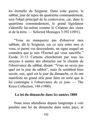 192
loi éternelle du Seigneur. Dans cette guerre, le
sabbat, jour de repos du quatrième commandement,
sera l'objet principal de la controverse, car, dans le
quatrième commandement, le grand législateur
s'identifie lui-même comme le Créateur des cieux
et de la terre. — Selected Messages 3:392 (1891).
“Vous ne manquerez pas d'observer mes
sabbats, dit le Seigneur, car ce sera entre moi et
vous, et parmi vos descendants, un signe auquel on
connaîtra que je suis l'Éternel qui vous sanctifie.”
Exode 31:13 Certains chercheront par tous les
moyens à mettre des obstacles sur le chemin de
l'observance du sabbat, disant: “Vous ne savez pas
quel est le jour du sabbat”, mais ils semblent bien
savoir, eux, quel est le jour du dimanche, et ils ont
manifesté un grand zèle pour faire en sorte que la
loi contraigne à l'observance de ce jour. — The
Kress Collection, 148 (1900).
La loi du dimanche dans les années 1880
Nous nous attendions depuis longtemps à voir
paraître une loi du dimanche dans notre pays, et
 