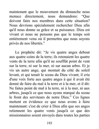193
maintenant que le mouvement du dimanche nous
menace directement, nous demandons: “Que
doivent faire nos membres dans cette situation?
Nous devrions spécialement rechercher Dieu afin
qu'il nous donne sa grâce et sa puissance. Dieu est
vivant et nous ne pensons pas que le temps soit
entièrement venu où il permettra que nous soyons
privés de nos libertés.”
Le prophète dit: “Je vis quatre anges debout
aux quatre coins de la terre; ils retenaient les quatre
vents de la terre afin qu'il ne soufflât point de vent
sur la terre, ni sur la mer, ni sur aucun arbre. Et je
vis un autre ange, qui montait du côté du soleil
levant, et qui tenait le sceau du Dieu vivant; il cria
d'une voix forte aux quatre anges à qui il avait été
donné de faire du mal à la terre et à la mer, et il dit:
Ne faites point de mal à la terre, ni à la mer, ni aux
arbres, jusqu'à ce que nous ayons marqué du sceau
le front des serviteurs de notre Dieu.” Ces lignes
mettent en évidence ce que nous avons à faire
maintenant: c'est de crier à Dieu afin que ses anges
retiennent les quatre vents jusqu'à ce que des
missionnaires soient envoyés dans toutes les parties
 