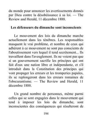 194
du monde pour annoncer les avertissements donnés
par Dieu contre la désobéissance à sa loi. — The
Review and Herald, 11 décembre 1888.
Les défenseurs du dimanche sont inconscients
Le mouvement des lois du dimanche marche
actuellement dans les ténèbres. Les responsables
masquent le vrai problème, et nombre de ceux qui
adhèrent à ce mouvement ne sont pas conscients de
l'aboutissement vers lequel il tend secrètement... Ils
travaillent dans l'aveuglement. Ils ne voient pas que
si un gouvernement sacrifie les principes qui ont
fait d'eux une nation libre et indépendante, et s'il
introduit dans la Constitution des principes qui
vont propager les erreurs et les tromperies papales,
ils se replongeront dans les erreurs romaines de
l'obscurantisme. — The Review and Herald, 11
décembre 1888.
Un grand nombre de personnes, même parmi
celles qui se sont engagées dans le mouvement qui
tend à imposer les lois du dimanche, sont
inconscientes des conséquences qui résulteront de
 