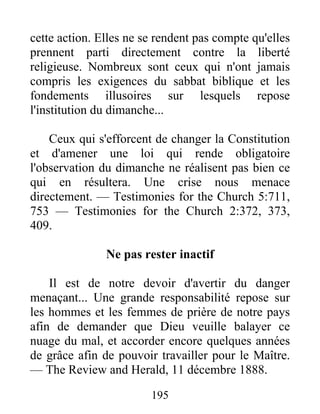 195
cette action. Elles ne se rendent pas compte qu'elles
prennent parti directement contre la liberté
religieuse. Nombreux sont ceux qui n'ont jamais
compris les exigences du sabbat biblique et les
fondements illusoires sur lesquels repose
l'institution du dimanche...
Ceux qui s'efforcent de changer la Constitution
et d'amener une loi qui rende obligatoire
l'observation du dimanche ne réalisent pas bien ce
qui en résultera. Une crise nous menace
directement. — Testimonies for the Church 5:711,
753 — Testimonies for the Church 2:372, 373,
409.
Ne pas rester inactif
Il est de notre devoir d'avertir du danger
menaçant... Une grande responsabilité repose sur
les hommes et les femmes de prière de notre pays
afin de demander que Dieu veuille balayer ce
nuage du mal, et accorder encore quelques années
de grâce afin de pouvoir travailler pour le Maître.
— The Review and Herald, 11 décembre 1888.
 