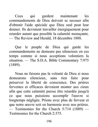 196
Ceux qui gardent maintenant les
commandements de Dieu doivent se secouer afin
d'obtenir l'aide spéciale que Dieu seul peut leur
donner. Ils devraient travailler énergiquement pour
retarder autant que possible la calamité menaçante.
— The Review and Herald, 18 décembre 1888.
Que le peuple de Dieu qui garde les
commandements ne demeure pas silencieux en ces
temps comme si nous acceptions volontiers la
situation. — The S.D.A. Bible Commentary 7:975
(1889).
Nous ne faisons pas la volonté de Dieu si nous
demeurons silencieux, sans rien faire pour
préserver la liberté de conscience. Des prières
ferventes et efficaces devraient monter aux cieux
afin que cette calamité puisse être retardée jusqu'à
ce que nous puissions accomplir l'œuvre si
longtemps négligée. Prions avec plus de ferveur et
que notre œuvre soit en harmonie avec nos prières.
— Testimonies for the Church 5:714 (1889) —
Testimonies for the Church 2:375.
 