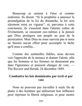 197
Beaucoup se sentent à l'aise et comme
endormis. Ils disent: “Si la prophétie a annoncé la
promulgation de la loi du dimanche, la loi sera
sûrement mise en vigueur”, et, parvenus à cette
conclusion, ils s'assoient dans l'attente calme de
l'événement, se rassurant eux-mêmes à la pensée
que Dieu protégera son peuple au jour de la
persécution. Mais Dieu ne nous sauvera pas si nous
ne faisons aucun effort pour accomplir la tâche
qu'il nous a confiée...
Comme des sentinelles fidèles, nous devons
voir l'approche de la menace et donner l'alerte, afin
que les hommes et les femmes ne demeurent pas
dans l'ignorance et puissent changer de voie. —
The Review and Herald, 24 décembre 1889.
Combattre les lois dominicales par écrit et par
vote
Nous ne pouvons pas travailler à seule fin de
plaire à des hommes qui utiliseront leur influence
pour réprimer la liberté religieuse, et pour mettre
 