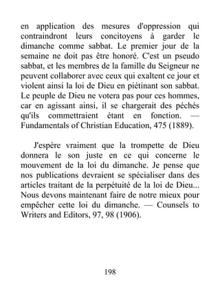 198
en application des mesures d'oppression qui
contraindront leurs concitoyens à garder le
dimanche comme sabbat. Le premier jour de la
semaine ne doit pas être honoré. C'est un pseudo
sabbat, et les membres de la famille du Seigneur ne
peuvent collaborer avec ceux qui exaltent ce jour et
violent ainsi la loi de Dieu en piétinant son sabbat.
Le peuple de Dieu ne votera pas pour ces hommes,
car en agissant ainsi, il se chargerait des péchés
qu'ils commettraient étant en fonction. —
Fundamentals of Christian Education, 475 (1889).
J'espère vraiment que la trompette de Dieu
donnera le son juste en ce qui concerne le
mouvement de la loi du dimanche. Je pense que
nos publications devraient se spécialiser dans des
articles traitant de la perpétuité de la loi de Dieu...
Nous devons maintenant faire de notre mieux pour
empêcher cette loi du dimanche. — Counsels to
Writers and Editors, 97, 98 (1906).
 