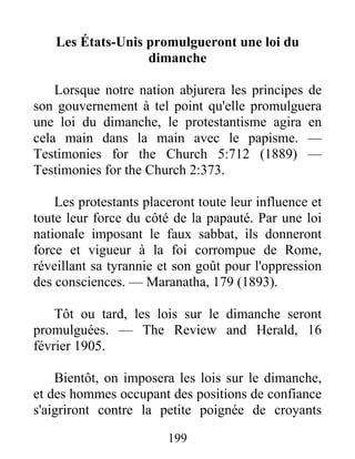 199
Les États-Unis promulgueront une loi du
dimanche
Lorsque notre nation abjurera les principes de
son gouvernement à tel point qu'elle promulguera
une loi du dimanche, le protestantisme agira en
cela main dans la main avec le papisme. —
Testimonies for the Church 5:712 (1889) —
Testimonies for the Church 2:373.
Les protestants placeront toute leur influence et
toute leur force du côté de la papauté. Par une loi
nationale imposant le faux sabbat, ils donneront
force et vigueur à la foi corrompue de Rome,
réveillant sa tyrannie et son goût pour l'oppression
des consciences. — Maranatha, 179 (1893).
Tôt ou tard, les lois sur le dimanche seront
promulguées. — The Review and Herald, 16
février 1905.
Bientôt, on imposera les lois sur le dimanche,
et des hommes occupant des positions de confiance
s'aigriront contre la petite poignée de croyants
 