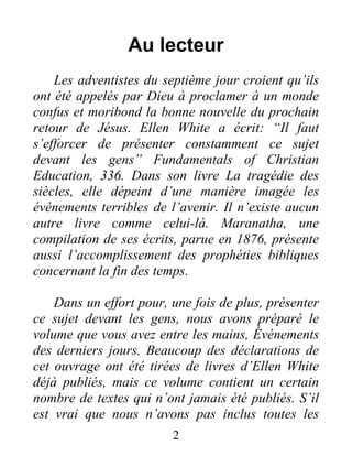 2
Au lecteur
Les adventistes du septième jour croient qu’ils
ont été appelés par Dieu à proclamer à un monde
confus et moribond la bonne nouvelle du prochain
retour de Jésus. Ellen White a écrit: “Il faut
s’efforcer de présenter constamment ce sujet
devant les gens” Fundamentals of Christian
Education, 336. Dans son livre La tragédie des
siècles, elle dépeint d’une manière imagée les
événements terribles de l’avenir. Il n’existe aucun
autre livre comme celui-là. Maranatha, une
compilation de ses écrits, parue en 1876, présente
aussi l’accomplissement des prophéties bibliques
concernant la fin des temps.
Dans un effort pour, une fois de plus, présenter
ce sujet devant les gens, nous avons préparé le
volume que vous avez entre les mains, Événements
des derniers jours. Beaucoup des déclarations de
cet ouvrage ont été tirées de livres d’Ellen White
déjà publiés, mais ce volume contient un certain
nombre de textes qui n’ont jamais été publiés. S’il
est vrai que nous n’avons pas inclus toutes les
 