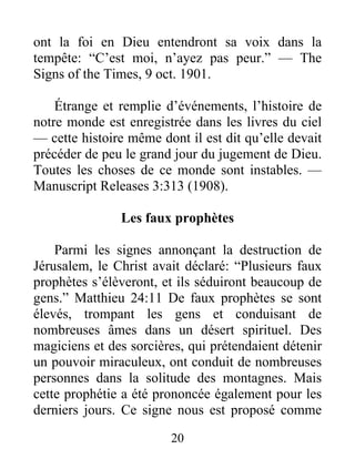 20
ont la foi en Dieu entendront sa voix dans la
tempête: “C’est moi, n’ayez pas peur.” — The
Signs of the Times, 9 oct. 1901.
Étrange et remplie d’événements, l’histoire de
notre monde est enregistrée dans les livres du ciel
— cette histoire même dont il est dit qu’elle devait
précéder de peu le grand jour du jugement de Dieu.
Toutes les choses de ce monde sont instables. —
Manuscript Releases 3:313 (1908).
Les faux prophètes
Parmi les signes annonçant la destruction de
Jérusalem, le Christ avait déclaré: “Plusieurs faux
prophètes s’élèveront, et ils séduiront beaucoup de
gens.” Matthieu 24:11 De faux prophètes se sont
élevés, trompant les gens et conduisant de
nombreuses âmes dans un désert spirituel. Des
magiciens et des sorcières, qui prétendaient détenir
un pouvoir miraculeux, ont conduit de nombreuses
personnes dans la solitude des montagnes. Mais
cette prophétie a été prononcée également pour les
derniers jours. Ce signe nous est proposé comme
 