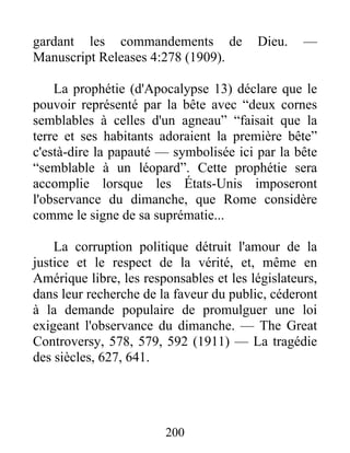 200
gardant les commandements de Dieu. —
Manuscript Releases 4:278 (1909).
La prophétie (d'Apocalypse 13) déclare que le
pouvoir représenté par la bête avec “deux cornes
semblables à celles d'un agneau” “faisait que la
terre et ses habitants adoraient la première bête”
c'està-dire la papauté — symbolisée ici par la bête
“semblable à un léopard”. Cette prophétie sera
accomplie lorsque les États-Unis imposeront
l'observance du dimanche, que Rome considère
comme le signe de sa suprématie...
La corruption politique détruit l'amour de la
justice et le respect de la vérité, et, même en
Amérique libre, les responsables et les législateurs,
dans leur recherche de la faveur du public, céderont
à la demande populaire de promulguer une loi
exigeant l'observance du dimanche. — The Great
Controversy, 578, 579, 592 (1911) — La tragédie
des siècles, 627, 641.
 