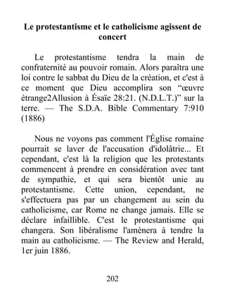 202
Le protestantisme et le catholicisme agissent de
concert
Le protestantisme tendra la main de
confraternité au pouvoir romain. Alors paraîtra une
loi contre le sabbat du Dieu de la création, et c'est à
ce moment que Dieu accomplira son “œuvre
étrange2Allusion à Ésaïe 28:21. (N.D.L.T.)” sur la
terre. — The S.D.A. Bible Commentary 7:910
(1886)
Nous ne voyons pas comment l'Église romaine
pourrait se laver de l'accusation d'idolâtrie... Et
cependant, c'est là la religion que les protestants
commencent à prendre en considération avec tant
de sympathie, et qui sera bientôt unie au
protestantisme. Cette union, cependant, ne
s'effectuera pas par un changement au sein du
catholicisme, car Rome ne change jamais. Elle se
déclare infaillible. C'est le protestantisme qui
changera. Son libéralisme l'amènera à tendre la
main au catholicisme. — The Review and Herald,
1er juin 1886.
 