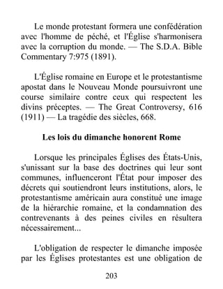 203
Le monde protestant formera une confédération
avec l'homme de péché, et l'Église s'harmonisera
avec la corruption du monde. — The S.D.A. Bible
Commentary 7:975 (1891).
L'Église romaine en Europe et le protestantisme
apostat dans le Nouveau Monde poursuivront une
course similaire contre ceux qui respectent les
divins préceptes. — The Great Controversy, 616
(1911) — La tragédie des siècles, 668.
Les lois du dimanche honorent Rome
Lorsque les principales Églises des États-Unis,
s'unissant sur la base des doctrines qui leur sont
communes, influenceront l'État pour imposer des
décrets qui soutiendront leurs institutions, alors, le
protestantisme américain aura constitué une image
de la hiérarchie romaine, et la condamnation des
contrevenants à des peines civiles en résultera
nécessairement...
L'obligation de respecter le dimanche imposée
par les Églises protestantes est une obligation de
 