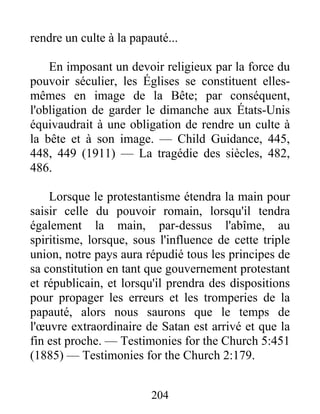 204
rendre un culte à la papauté...
En imposant un devoir religieux par la force du
pouvoir séculier, les Églises se constituent elles-
mêmes en image de la Bête; par conséquent,
l'obligation de garder le dimanche aux États-Unis
équivaudrait à une obligation de rendre un culte à
la bête et à son image. — Child Guidance, 445,
448, 449 (1911) — La tragédie des siècles, 482,
486.
Lorsque le protestantisme étendra la main pour
saisir celle du pouvoir romain, lorsqu'il tendra
également la main, par-dessus l'abîme, au
spiritisme, lorsque, sous l'influence de cette triple
union, notre pays aura répudié tous les principes de
sa constitution en tant que gouvernement protestant
et républicain, et lorsqu'il prendra des dispositions
pour propager les erreurs et les tromperies de la
papauté, alors nous saurons que le temps de
l'œuvre extraordinaire de Satan est arrivé et que la
fin est proche. — Testimonies for the Church 5:451
(1885) — Testimonies for the Church 2:179.
 