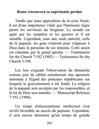 205
Rome retrouvera sa suprématie perdue
Tandis que nous approchons de la crise finale,
il est d'une importance vitale que l'harmonie règne
parmi les serviteurs du Seigneur. Le monde est
agité par les tempêtes et les guerres et il est
instable. Cependant, sous une seule autorité, celle
de la papauté, les gens s'uniront pour s'opposer à
Dieu dans la personne de ses témoins. Cette union
est cimentée par le grand apostat. — Testimonies
for the Church 7:182 (1902) — Testimonies for the
Church 3:198.
Les lois exigeant l'observation du dimanche
comme jour de sabbat entraîneront une apostasie
nationale à l'égard des principes républicains sur
lesquels le gouvernement a été fondé. La religion
de la papauté sera acceptée par les responsables, et
la loi de Dieu sera annulée. — Manuscript Releases
7:192, (1906).
Un temps d'obscurantisme intellectuel s'est
révélé favorable au succès du papisme. Cependant,
il sera encore démontré qu'un temps de grande
 