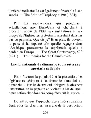 206
lumière intellectuelle est également favorable à son
succès. — The Spirit of Prophecy 4:390 (1884).
Par les mouvements qui progressent
actuellement aux États-Unis et cherchent à
procurer l'appui de l'État aux institutions et aux
usages de l'Église, les protestants marchent dans les
pas du papisme. Que dis-je? Bien plus, ils ouvrent
la porte à la papauté afin qu'elle regagne dans
l'Amérique protestante la suprématie qu'elle a
perdue en Europe. — The Great Controversy, 573
(1911) — Testimonies for the Church 5:622.
Une loi nationale du dimanche équivaut à une
apostasie nationale
Pour s'assurer la popularité et la protection, les
législateurs céderont à la demande d'une loi du
dimanche... Par le décret qui obligera à observer
l'institution de la papauté en violant la loi de Dieu,
notre nation abandonnera complètement la justice...
De même que l'approche des armées romaines
était, pour les disciples, un signe de la destruction
 