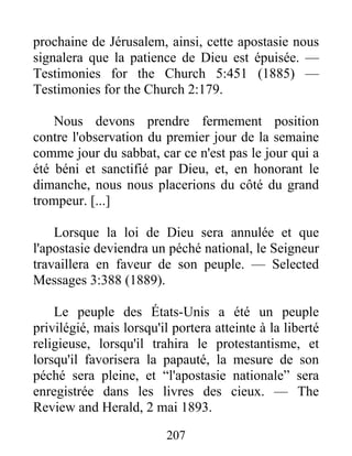 207
prochaine de Jérusalem, ainsi, cette apostasie nous
signalera que la patience de Dieu est épuisée. —
Testimonies for the Church 5:451 (1885) —
Testimonies for the Church 2:179.
Nous devons prendre fermement position
contre l'observation du premier jour de la semaine
comme jour du sabbat, car ce n'est pas le jour qui a
été béni et sanctifié par Dieu, et, en honorant le
dimanche, nous nous placerions du côté du grand
trompeur. [...]
Lorsque la loi de Dieu sera annulée et que
l'apostasie deviendra un péché national, le Seigneur
travaillera en faveur de son peuple. — Selected
Messages 3:388 (1889).
Le peuple des États-Unis a été un peuple
privilégié, mais lorsqu'il portera atteinte à la liberté
religieuse, lorsqu'il trahira le protestantisme, et
lorsqu'il favorisera la papauté, la mesure de son
péché sera pleine, et “l'apostasie nationale” sera
enregistrée dans les livres des cieux. — The
Review and Herald, 2 mai 1893.
 