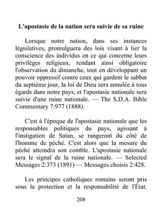 208
L'apostasie de la nation sera suivie de sa ruine
Lorsque notre nation, dans ses instances
législatives, promulguera des lois visant à lier la
conscience des individus en ce qui concerne leurs
privilèges religieux, rendant ainsi obligatoire
l'observation du dimanche, tout en développant un
pouvoir oppressif contre ceux qui gardent le sabbat
du septième jour, la loi de Dieu sera annulée à tous
égards dans notre pays, et l'apostasie nationale sera
suivie d'une ruine nationale. — The S.D.A. Bible
Commentary 7:977 (1888).
C'est à l'époque de l'apostasie nationale que les
responsables politiques du pays, agissant à
l'instigation de Satan, se rangeront du côté de
l'homme de péché. C'est alors que la mesure du
péché atteindra son comble. L'apostasie nationale
sera le signal de la ruine nationale. — Selected
Messages 2:373 (1891) — Messages choisis 2:428.
Les principes catholiques romains seront pris
sous la protection et la responsabilité de l'État.
 