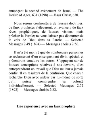 21
annonçant le second avènement de Jésus. — The
Desire of Ages, 631 (1898) — Jésus Christ, 630.
Nous serons confrontés à de fausses doctrines,
de faux prophètes s’élèveront, on avancera de faux
rêves prophétiques, de fausses visions, mais
prêchez la Parole; ne vous laissez pas détourner de
la voix de Dieu dans sa Parole. — Selected
Messages 2:49 (1894) — Messages choisis 2:56.
Il m’a été montré que de nombreuses personnes
se réclameront d’un enseignement divin spécial, et
prétendront conduire les autres. S’appuyant sur de
fausses conceptions relatives à nos devoirs, elles
entreprendront un travail que Dieu ne leur a jamais
confié. Il en résultera de la confusion. Que chacun
recherche Dieu avec ardeur par lui-même de sorte
qu’il puisse comprendre sa volonté
individuellement. — Selected Messages 2:72
(1893) — Messages choisis 2:82.
Une expérience avec un faux prophète
 