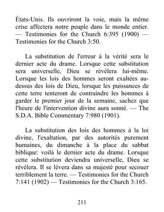 211
États-Unis. Ils ouvriront la voie, mais la même
crise affectera notre peuple dans le monde entier.
— Testimonies for the Church 6:395 (1900) —
Testimonies for the Church 3:50.
La substitution de l'erreur à la vérité sera le
dernier acte du drame. Lorsque cette substitution
sera universelle, Dieu se révélera lui-même.
Lorsque les lois des hommes seront exaltées au-
dessus des lois de Dieu, lorsque les puissances de
cette terre tenteront de contraindre les hommes à
garder le premier jour de la semaine, sachez que
l'heure de l'intervention divine aura sonné. — The
S.D.A. Bible Commentary 7:980 (1901).
La substitution des lois des hommes à la loi
divine, l'exaltation, par des autorités purement
humaines, du dimanche à la place du sabbat
biblique: voilà le dernier acte du drame. Lorsque
cette substitution deviendra universelle, Dieu se
révélera. Il se lèvera dans sa majesté pour secouer
terriblement la terre. — Testimonies for the Church
7:141 (1902) — Testimonies for the Church 3:165.
 