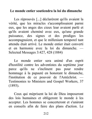 212
Le monde entier soutiendra la loi du dimanche
Les réprouvés [...] déclarèrent qu'ils avaient la
vérité, que les miracles s'accomplissaient parmi
eux, que les anges des cieux leur avaient parlé et
qu'ils avaient cheminé avec eux, qu'une grande
puissance, des signes et des prodiges les
accompagnaient, et que le millenium temporel tant
attendu était arrivé. Le monde entier était converti
et en harmonie avec la loi du dimanche. —
Selected Messages 3:427, 428 (1884)
Le monde entier sera animé d'un esprit
d'hostilité contre les adventistes du septième jour
parce qu'ils ne s'inclinent pas pour rendre
hommage à la papauté en honorant le dimanche,
l'institution de ce pouvoir de l'Antéchrist. —
Testimonies to Ministers and Gospel Workers, 37
(1893).
Ceux qui méprisent la loi de Dieu imposeront
des lois humaines et obligeront le monde à les
accepter. Les hommes se concerteront et s'uniront
en conseils afin de faire des plans d'action. Le
 