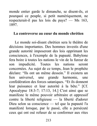 213
monde entier garde le dimanche, se disent-ils, et
pourquoi ce peuple, si petit numériquement, ne
respecterait-il pas les lois du pays? — Ms 163,
1897.
La controverse au cœur du monde chrétien
Le monde soi-disant chrétien sera le théâtre de
décisions importantes. Des hommes investis d'une
grande autorité imposeront des lois opprimant les
consciences, à l'exemple de la papauté. Babylone
fera boire à toutes les nations le vin de la fureur de
son impudicité. Toutes les nations seront
concernées. Au sujet de ce temps, Jean le prophète
déclare: “Ils ont un même dessein.” Il existera un
lien universel, une grande harmonie, une
confédération des forces sataniques. “Et ils donnent
leur puissance et leur autorité à la bête.” [Cf.
Apocalypse 18:3-7; 17:13, 14.] C'est ainsi que se
manifeste le même pouvoir arbitraire et oppressif
contre la liberté religieuse — la liberté d'adorer
Dieu selon sa conscience — tel que la papauté l'a
manifesté lorsque, par le passé, elle a persécuté
ceux qui ont osé refuser de se conformer aux rites
 