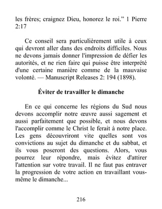 216
les frères; craignez Dieu, honorez le roi.” 1 Pierre
2:17
Ce conseil sera particulièrement utile à ceux
qui devront aller dans des endroits difficiles. Nous
ne devons jamais donner l'impression de défier les
autorités, et ne rien faire qui puisse être interprété
d'une certaine manière comme de la mauvaise
volonté. — Manuscript Releases 2: 194 (1898).
Éviter de travailler le dimanche
En ce qui concerne les régions du Sud nous
devons accomplir notre œuvre aussi sagement et
aussi parfaitement que possible, et nous devons
l'accomplir comme le Christ le ferait à notre place.
Les gens découvriront vite quelles sont vos
convictions au sujet du dimanche et du sabbat, et
ils vous poseront des questions. Alors, vous
pourrez leur répondre, mais évitez d'attirer
l'attention sur votre travail. Il ne faut pas entraver
la progression de votre action en travaillant vous-
même le dimanche...
 