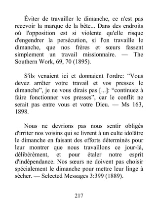 217
Éviter de travailler le dimanche, ce n'est pas
recevoir la marque de la bête... Dans des endroits
où l'opposition est si violente qu'elle risque
d'engendrer la persécution, si l'on travaille le
dimanche, que nos frères et sœurs fassent
simplement un travail missionnaire. — The
Southern Work, 69, 70 (1895).
S'ils venaient ici et donnaient l'ordre: “Vous
devez arrêter votre travail et vos presses le
dimanche”, je ne vous dirais pas [...]: “continuez à
faire fonctionner vos presses”, car le conflit ne
serait pas entre vous et votre Dieu. — Ms 163,
1898.
Nous ne devrions pas nous sentir obligés
d'irriter nos voisins qui se livrent à un culte idolâtre
le dimanche en faisant des efforts déterminés pour
leur montrer que nous travaillons ce jour-là,
délibérément, et pour étaler notre esprit
d'indépendance. Nos sœurs ne doivent pas choisir
spécialement le dimanche pour mettre leur linge à
sécher. — Selected Messages 3:399 (1889).
 
