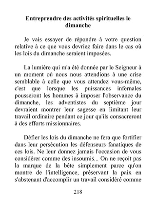 218
Entreprendre des activités spirituelles le
dimanche
Je vais essayer de répondre à votre question
relative à ce que vous devriez faire dans le cas où
les lois du dimanche seraient imposées.
La lumière qui m'a été donnée par le Seigneur à
un moment où nous nous attendions à une crise
semblable à celle que vous attendez vous-même,
c'est que lorsque les puissances infernales
pousseront les hommes à imposer l'observance du
dimanche, les adventistes du septième jour
devraient montrer leur sagesse en limitant leur
travail ordinaire pendant ce jour qu'ils consacreront
à des efforts missionnaires.
Défier les lois du dimanche ne fera que fortifier
dans leur persécution les défenseurs fanatiques de
ces lois. Ne leur donnez jamais l'occasion de vous
considérer comme des insoumis... On ne reçoit pas
la marque de la bête simplement parce qu'on
montre de l'intelligence, préservant la paix en
s'abstenant d'accomplir un travail considéré comme
 