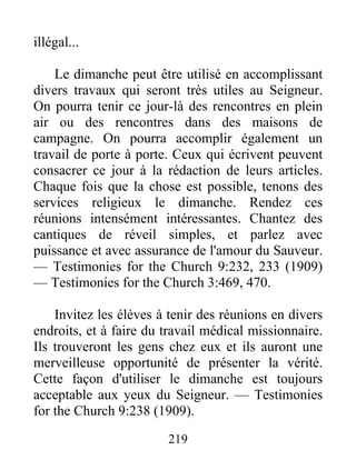 219
illégal...
Le dimanche peut être utilisé en accomplissant
divers travaux qui seront très utiles au Seigneur.
On pourra tenir ce jour-là des rencontres en plein
air ou des rencontres dans des maisons de
campagne. On pourra accomplir également un
travail de porte à porte. Ceux qui écrivent peuvent
consacrer ce jour à la rédaction de leurs articles.
Chaque fois que la chose est possible, tenons des
services religieux le dimanche. Rendez ces
réunions intensément intéressantes. Chantez des
cantiques de réveil simples, et parlez avec
puissance et avec assurance de l'amour du Sauveur.
— Testimonies for the Church 9:232, 233 (1909)
— Testimonies for the Church 3:469, 470.
Invitez les élèves à tenir des réunions en divers
endroits, et à faire du travail médical missionnaire.
Ils trouveront les gens chez eux et ils auront une
merveilleuse opportunité de présenter la vérité.
Cette façon d'utiliser le dimanche est toujours
acceptable aux yeux du Seigneur. — Testimonies
for the Church 9:238 (1909).
 