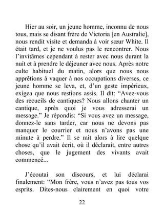 22
Hier au soir, un jeune homme, inconnu de nous
tous, mais se disant frère de Victoria [en Australie],
nous rendit visite et demanda à voir sœur White. Il
était tard, et je ne voulus pas le rencontrer. Nous
l’invitâmes cependant à rester avec nous durant la
nuit et à prendre le déjeuner avec nous. Après notre
culte habituel du matin, alors que nous nous
apprêtions à vaquer à nos occupations diverses, ce
jeune homme se leva, et, d’un geste impérieux,
exigea que nous restions assis. Il dit: “Avez-vous
des recueils de cantiques? Nous allons chanter un
cantique, après quoi je vous adresserai un
message.” Je répondis: “Si vous avez un message,
donnez-le sans tarder, car nous ne devons pas
manquer le courrier et nous n’avons pas une
minute à perdre.” Il se mit alors à lire quelque
chose qu’il avait écrit, où il déclarait, entre autres
choses, que le jugement des vivants avait
commencé...
J’écoutai son discours, et lui déclarai
finalement: “Mon frère, vous n’avez pas tous vos
esprits. Dites-nous clairement en quoi votre
 