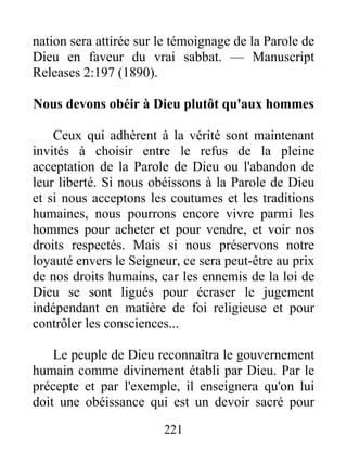 221
nation sera attirée sur le témoignage de la Parole de
Dieu en faveur du vrai sabbat. — Manuscript
Releases 2:197 (1890).
Nous devons obéir à Dieu plutôt qu'aux hommes
Ceux qui adhèrent à la vérité sont maintenant
invités à choisir entre le refus de la pleine
acceptation de la Parole de Dieu ou l'abandon de
leur liberté. Si nous obéissons à la Parole de Dieu
et si nous acceptons les coutumes et les traditions
humaines, nous pourrons encore vivre parmi les
hommes pour acheter et pour vendre, et voir nos
droits respectés. Mais si nous préservons notre
loyauté envers le Seigneur, ce sera peut-être au prix
de nos droits humains, car les ennemis de la loi de
Dieu se sont ligués pour écraser le jugement
indépendant en matière de foi religieuse et pour
contrôler les consciences...
Le peuple de Dieu reconnaîtra le gouvernement
humain comme divinement établi par Dieu. Par le
précepte et par l'exemple, il enseignera qu'on lui
doit une obéissance qui est un devoir sacré pour
 