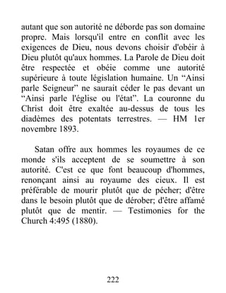 222
autant que son autorité ne déborde pas son domaine
propre. Mais lorsqu'il entre en conflit avec les
exigences de Dieu, nous devons choisir d'obéir à
Dieu plutôt qu'aux hommes. La Parole de Dieu doit
être respectée et obéie comme une autorité
supérieure à toute législation humaine. Un “Ainsi
parle Seigneur” ne saurait céder le pas devant un
“Ainsi parle l'église ou l'état”. La couronne du
Christ doit être exaltée au-dessus de tous les
diadèmes des potentats terrestres. — HM 1er
novembre 1893.
Satan offre aux hommes les royaumes de ce
monde s'ils acceptent de se soumettre à son
autorité. C'est ce que font beaucoup d'hommes,
renonçant ainsi au royaume des cieux. Il est
préférable de mourir plutôt que de pécher; d'être
dans le besoin plutôt que de dérober; d'être affamé
plutôt que de mentir. — Testimonies for the
Church 4:495 (1880).
 