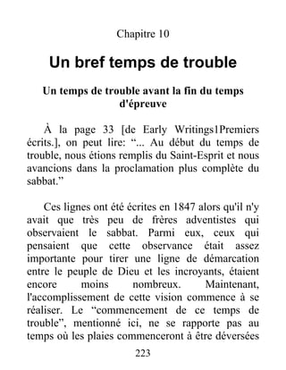 223
Chapitre 10
Un bref temps de trouble
Un temps de trouble avant la fin du temps
d'épreuve
À la page 33 [de Early Writings1Premiers
écrits.], on peut lire: “... Au début du temps de
trouble, nous étions remplis du Saint-Esprit et nous
avancions dans la proclamation plus complète du
sabbat.”
Ces lignes ont été écrites en 1847 alors qu'il n'y
avait que très peu de frères adventistes qui
observaient le sabbat. Parmi eux, ceux qui
pensaient que cette observance était assez
importante pour tirer une ligne de démarcation
entre le peuple de Dieu et les incroyants, étaient
encore moins nombreux. Maintenant,
l'accomplissement de cette vision commence à se
réaliser. Le “commencement de ce temps de
trouble”, mentionné ici, ne se rapporte pas au
temps où les plaies commenceront à être déversées
 