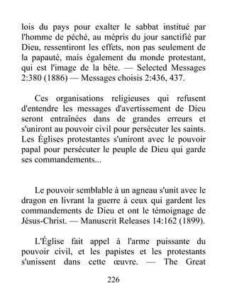 226
lois du pays pour exalter le sabbat institué par
l'homme de péché, au mépris du jour sanctifié par
Dieu, ressentiront les effets, non pas seulement de
la papauté, mais également du monde protestant,
qui est l'image de la bête. — Selected Messages
2:380 (1886) — Messages choisis 2:436, 437.
Ces organisations religieuses qui refusent
d'entendre les messages d'avertissement de Dieu
seront entraînées dans de grandes erreurs et
s'uniront au pouvoir civil pour persécuter les saints.
Les Églises protestantes s'uniront avec le pouvoir
papal pour persécuter le peuple de Dieu qui garde
ses commandements...
Le pouvoir semblable à un agneau s'unit avec le
dragon en livrant la guerre à ceux qui gardent les
commandements de Dieu et ont le témoignage de
Jésus-Christ. — Manuscrit Releases 14:162 (1899).
L'Église fait appel à l'arme puissante du
pouvoir civil, et les papistes et les protestants
s'unissent dans cette œuvre. — The Great
 
