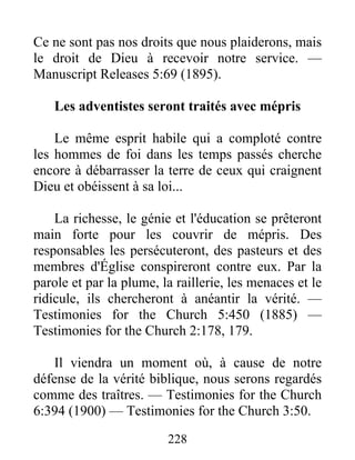 228
Ce ne sont pas nos droits que nous plaiderons, mais
le droit de Dieu à recevoir notre service. —
Manuscript Releases 5:69 (1895).
Les adventistes seront traités avec mépris
Le même esprit habile qui a comploté contre
les hommes de foi dans les temps passés cherche
encore à débarrasser la terre de ceux qui craignent
Dieu et obéissent à sa loi...
La richesse, le génie et l'éducation se prêteront
main forte pour les couvrir de mépris. Des
responsables les persécuteront, des pasteurs et des
membres d'Église conspireront contre eux. Par la
parole et par la plume, la raillerie, les menaces et le
ridicule, ils chercheront à anéantir la vérité. —
Testimonies for the Church 5:450 (1885) —
Testimonies for the Church 2:178, 179.
Il viendra un moment où, à cause de notre
défense de la vérité biblique, nous serons regardés
comme des traîtres. — Testimonies for the Church
6:394 (1900) — Testimonies for the Church 3:50.
 