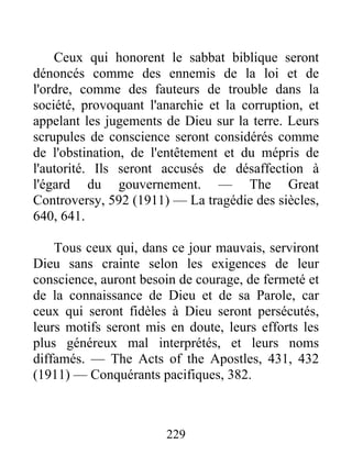 229
Ceux qui honorent le sabbat biblique seront
dénoncés comme des ennemis de la loi et de
l'ordre, comme des fauteurs de trouble dans la
société, provoquant l'anarchie et la corruption, et
appelant les jugements de Dieu sur la terre. Leurs
scrupules de conscience seront considérés comme
de l'obstination, de l'entêtement et du mépris de
l'autorité. Ils seront accusés de désaffection à
l'égard du gouvernement. — The Great
Controversy, 592 (1911) — La tragédie des siècles,
640, 641.
Tous ceux qui, dans ce jour mauvais, serviront
Dieu sans crainte selon les exigences de leur
conscience, auront besoin de courage, de fermeté et
de la connaissance de Dieu et de sa Parole, car
ceux qui seront fidèles à Dieu seront persécutés,
leurs motifs seront mis en doute, leurs efforts les
plus généreux mal interprétés, et leurs noms
diffamés. — The Acts of the Apostles, 431, 432
(1911) — Conquérants pacifiques, 382.
 