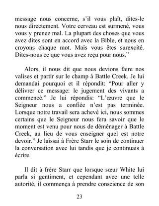 23
message nous concerne, s’il vous plaît, dites-le
nous directement. Votre cerveau est surmené, vous
vous y prenez mal. La plupart des choses que vous
avez dites sont en accord avec la Bible, et nous en
croyons chaque mot. Mais vous êtes surexcité.
Dites-nous ce que vous avez reçu pour nous.”
Alors, il nous dit que nous devions faire nos
valises et partir sur le champ à Battle Creek. Je lui
demandai pourquoi et il répondit: “Pour aller y
délivrer ce message: le jugement des vivants a
commencé.” Je lui répondis: “L’œuvre que le
Seigneur nous a confiée n’est pas terminée.
Lorsque notre travail sera achevé ici, nous sommes
certains que le Seigneur nous fera savoir que le
moment est venu pour nous de déménager à Battle
Creek, au lieu de vous enseigner quel est notre
devoir.” Je laissai à Frère Starr le soin de continuer
la conversation avec lui tandis que je continuais à
écrire.
Il dit à frère Starr que lorsque sœur White lui
parla si gentiment, et cependant avec une telle
autorité, il commença à prendre conscience de son
 