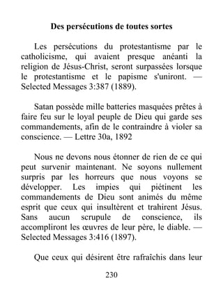 230
Des persécutions de toutes sortes
Les persécutions du protestantisme par le
catholicisme, qui avaient presque anéanti la
religion de Jésus-Christ, seront surpassées lorsque
le protestantisme et le papisme s'uniront. —
Selected Messages 3:387 (1889).
Satan possède mille batteries masquées prêtes à
faire feu sur le loyal peuple de Dieu qui garde ses
commandements, afin de le contraindre à violer sa
conscience. — Lettre 30a, 1892
Nous ne devons nous étonner de rien de ce qui
peut survenir maintenant. Ne soyons nullement
surpris par les horreurs que nous voyons se
développer. Les impies qui piétinent les
commandements de Dieu sont animés du même
esprit que ceux qui insultèrent et trahirent Jésus.
Sans aucun scrupule de conscience, ils
accompliront les œuvres de leur père, le diable. —
Selected Messages 3:416 (1897).
Que ceux qui désirent être rafraîchis dans leur
 